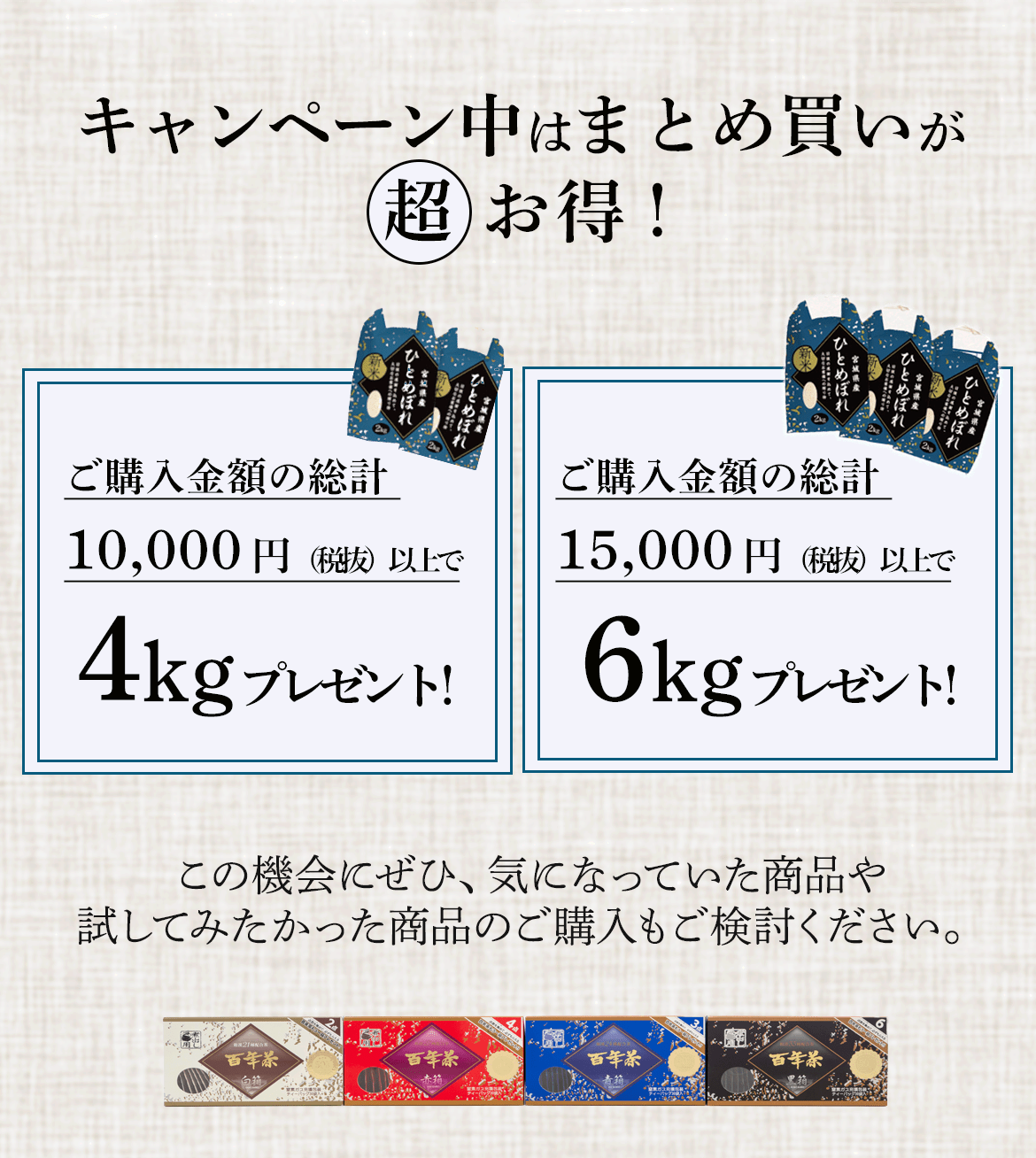 キャンペーン中はまとめ買いが 超お得！ご購入金額の総計10,000円（税抜）以上で４kgプレゼント！ご購入金額の総計15,000円（税抜）以上で6kgプレゼント！この機会にぜひ、気になっていた商品や 試してみたかった商品のご購入もご検討ください。