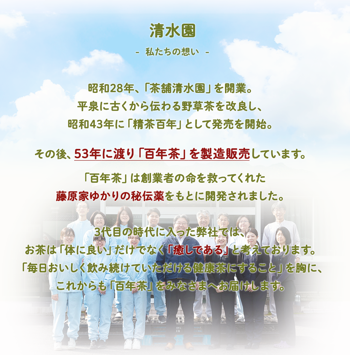 清水園-私たちの想い-昭和28年、「茶舗清水園」を開業。平泉に古くから伝わる野草茶を改良し、昭和43年に「精茶百年」として発売を開始。その後、53年に渡り「百年茶」を製造販売しています。「百年茶」は創業者の命を救ってくれた藤原家ゆかりの秘伝薬をもとに開発されました。3代目の時代に入った弊社では、お茶は「体に良い」だけでなく「癒しである」と考えております。「毎日おいしく飲み続けていただける健康茶にすること」を胸に、これからも「百年茶」をみなさまへお届けします。