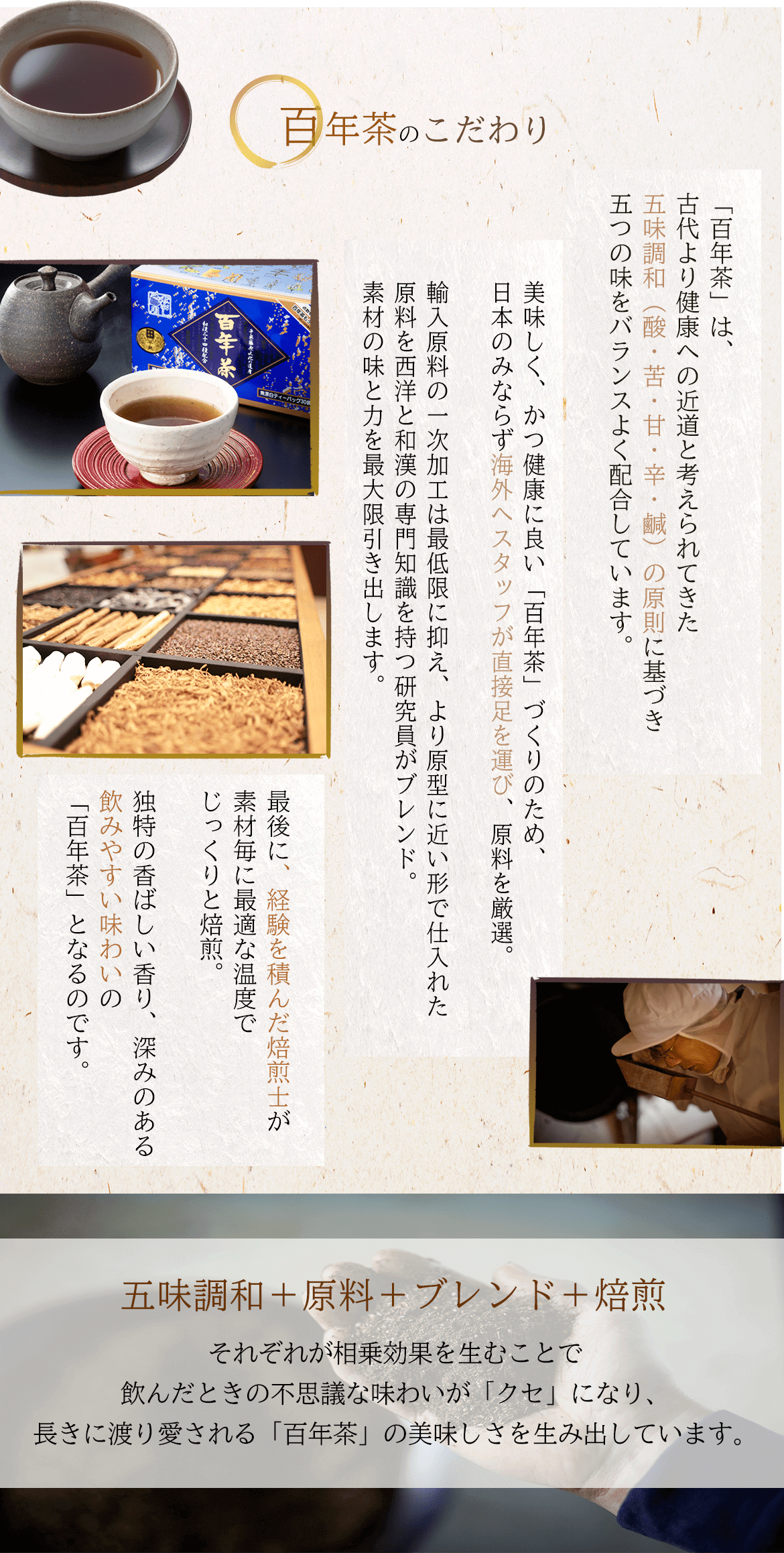 百年茶のこだわり「百年茶」は、古代より健康への近道と考えられてきた五味調和（酸・苦・甘・辛・鹹）の原則に基づき五つの味をバランスよく配合しています。美味しく、かつ健康に良い「百年茶」づくりのため、日本のみならず海外へスタッフが直接足を運び、原料を厳選。輸入原料の一次加工は最低限に抑え、より原型に近い形で仕入れた原料を西洋と和漢の専門知識を持つ研究員がブレンド。素材の味と力を最大限引き出します。最後に、経験を積んだ焙煎士が素材毎に最適な温度でじっくりと焙煎。独特の香ばしい香り、深みのある飲みやすい味わいの「百年茶」となるのです。五味調和＋原料＋ブレンド＋焙煎それぞれが相乗効果を生むことで飲んだときの不思議な味わいが「クセ」になり、長きに渡り愛される「百年茶」の美味しさを生み出しています。