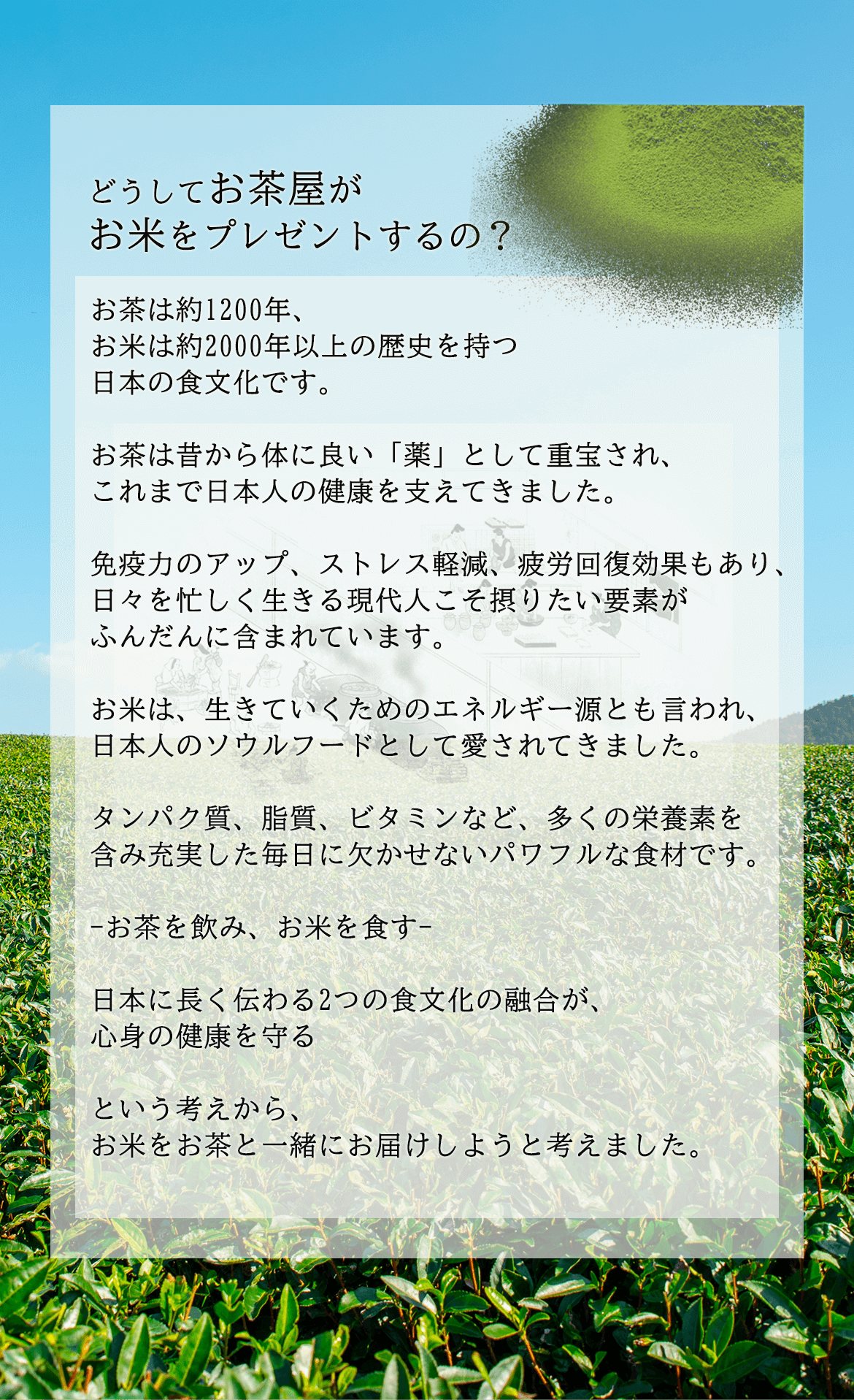 どうしてお茶屋がお米をプレゼントするの？お茶は約1200年、お米は約2000年以上の歴史を持つ日本の食文化です。お茶は昔から体に良い「薬」として重宝され、これまで日本人の健康を支えてきました。免疫力のアップ、ストレス軽減、疲労回復効果もあり、日々を忙しく生きる現代人こそ摂りたい要素がふんだんに含まれています。お米は、生きていくためのエネルギー源とも言われ、日本人のソウルフードとして愛されてきました。タンパク質、脂質、ビタミンなど、多くの栄養素を含み充実した毎日に欠かせないパワフルな食材です。-お茶を飲み、お米を食す-日本に長く伝わる2つの食文化の融合が、心身の健康を守るという考えから、お米をお茶と一緒にお届けしようと考えました。