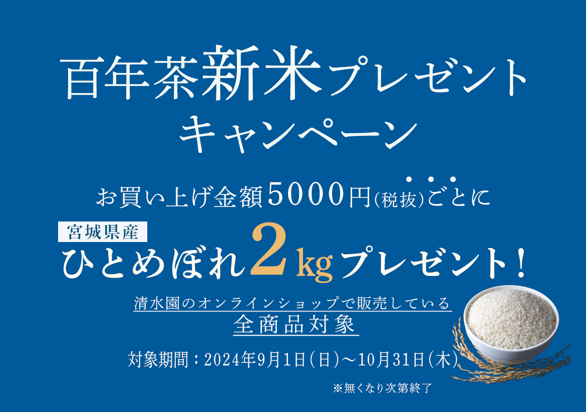 百年茶新米プレゼントキャンペーンお買い上げ金額5000円(税抜)宮城県産枠ごとにひとめぼれ2㎏プレゼント！清水園のオンラインショップで販売している全商品対象対象期間：2024年9月1日(日)～10月31日(木)※無くなり次第終了